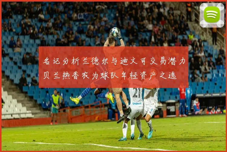 名记分析兰德尔与迪文可交易潜力贝兰热香农为球队年轻资产之选