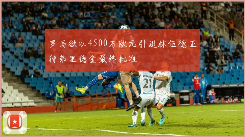 罗马欲以4500万欧元引进林伍德正待弗里德金最终批准