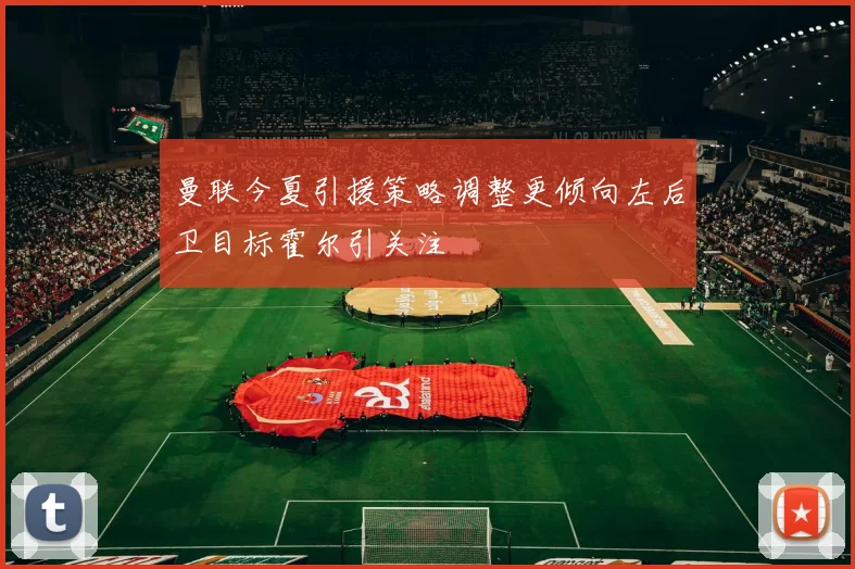 曼联今夏引援策略调整更倾向左后卫目标霍尔引关注