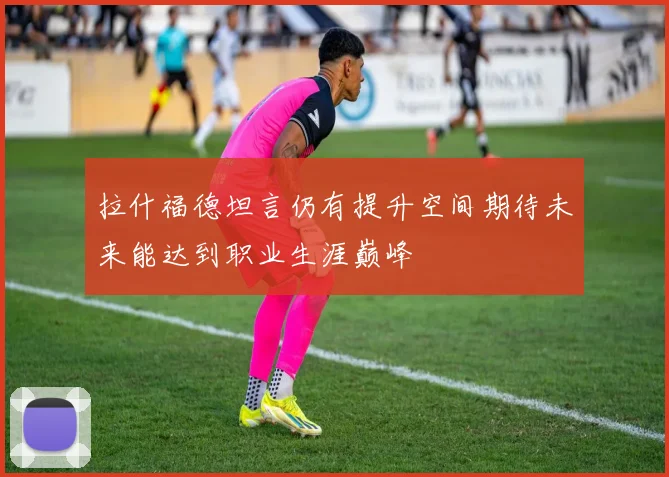 拉什福德坦言仍有提升空间期待未来能达到职业生涯巅峰