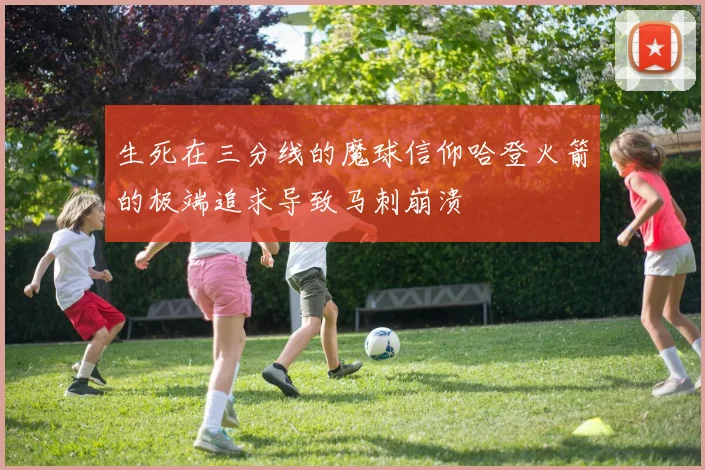 生死在三分线的魔球信仰哈登火箭的极端追求导致马刺崩溃