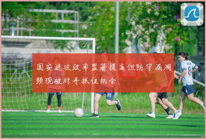 国安进攻效率显著提高但防守漏洞频现被对手抓住机会