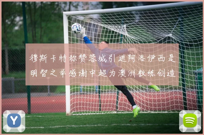 穆斯卡特称赞蓉城引进阿洛伊西是明智之举感谢中超为澳洲教练创造机会