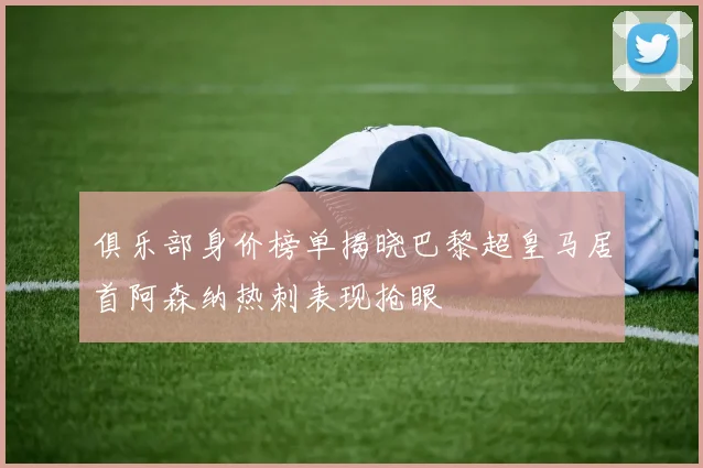 俱乐部身价榜单揭晓巴黎超皇马居首阿森纳热刺表现抢眼