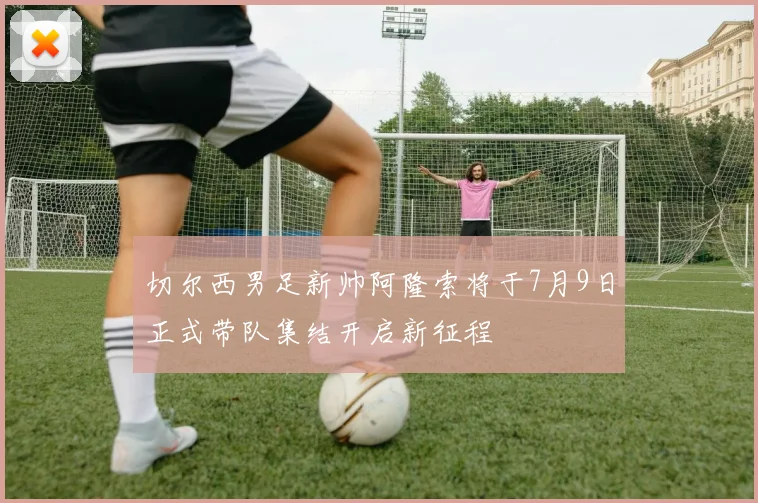 切尔西男足新帅阿隆索将于7月9日正式带队集结开启新征程