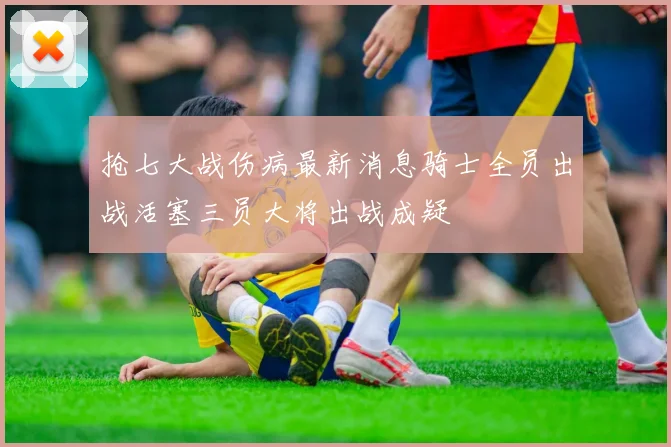抢七大战伤病最新消息骑士全员出战活塞三员大将出战成疑