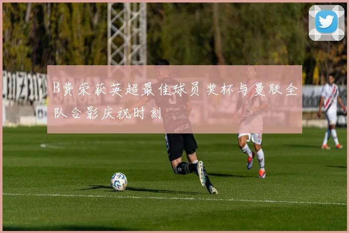 B费荣获英超最佳球员奖杯与曼联全队合影庆祝时刻