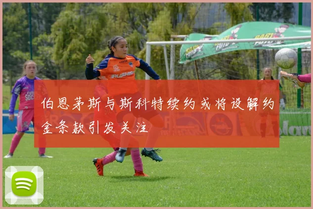 伯恩茅斯与斯科特续约或将设解约金条款引发关注